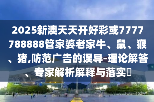 2025新澳天天开好彩或7777788888管家婆老家牛、鼠、猴、猪,防范广告的误导-理论解答、专家解析解释与落实?